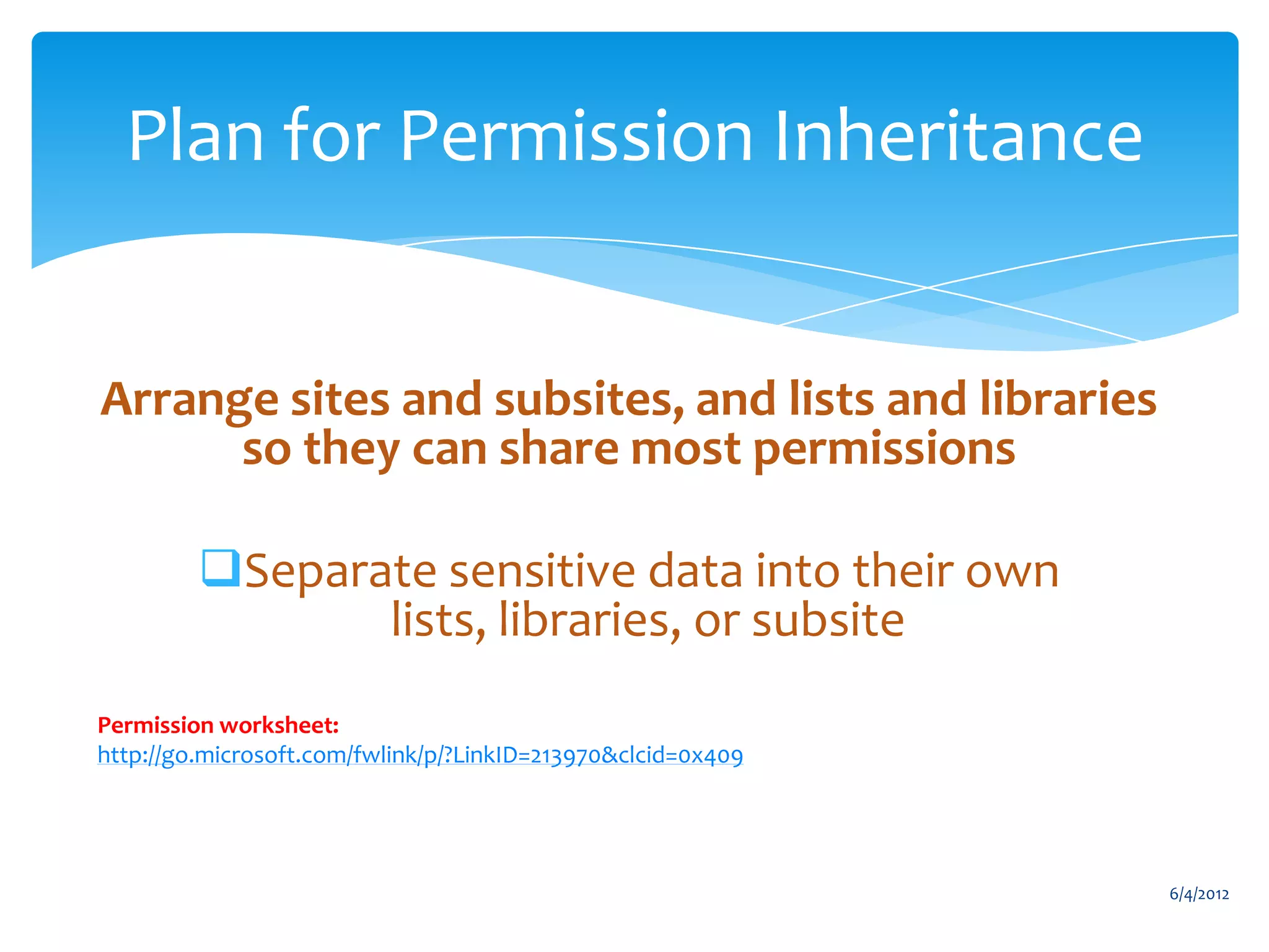 Plan for Permission Inheritance


        Arrange sites and subsites, and lists and libraries
              so they can share most permissions

                    Separate sensitive data into their own
                           lists, libraries, or subsite
       Permission worksheet:
       http://go.microsoft.com/fwlink/p/?LinkID=213970&clcid=0x409




                                                                                   6/4/2012
Email                 Cell            Twitter           Blog
cbuck@axceler.com     425.246.2823    @buckleyplanet    http://buckleyplanet.com
 