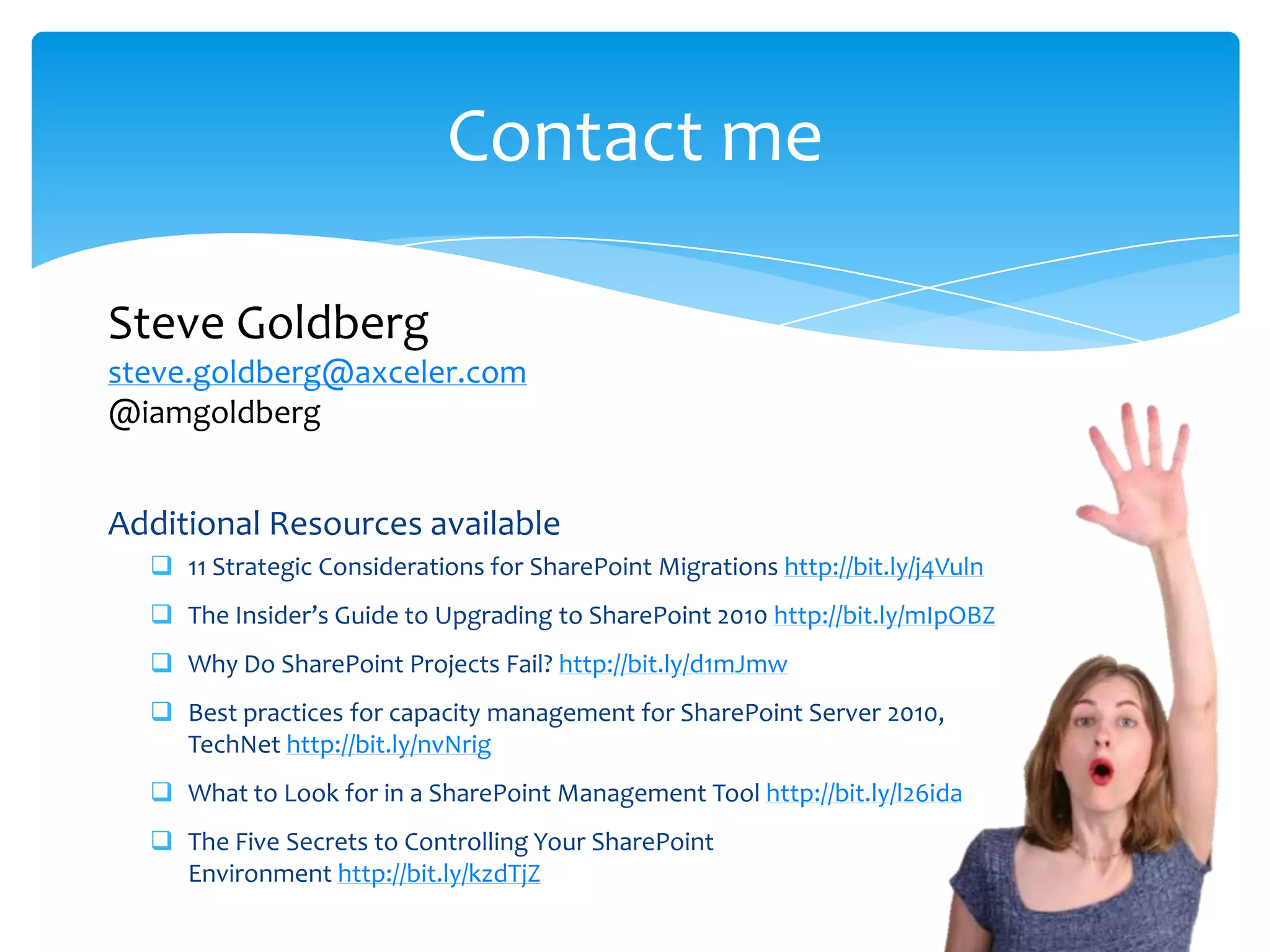 Contact me

        Steve Goldberg
        steve.goldberg@axceler.com
        @iamgoldberg


        Additional Resources available
              11 Strategic Considerations for SharePoint Migrations http://bit.ly/j4Vuln
              The Insider’s Guide to Upgrading to SharePoint 2010 http://bit.ly/mIpOBZ
              Why Do SharePoint Projects Fail? http://bit.ly/d1mJmw
              Best practices for capacity management for SharePoint Server 2010,
               TechNet http://bit.ly/nvNrig
              What to Look for in a SharePoint Management Tool http://bit.ly/l26ida
              The Five Secrets to Controlling Your SharePoint
               Environment http://bit.ly/kzdTjZ
Email                  Cell            Twitter           Blog
cbuck@axceler.com      425.246.2823    @buckleyplanet    http://buckleyplanet.com
 