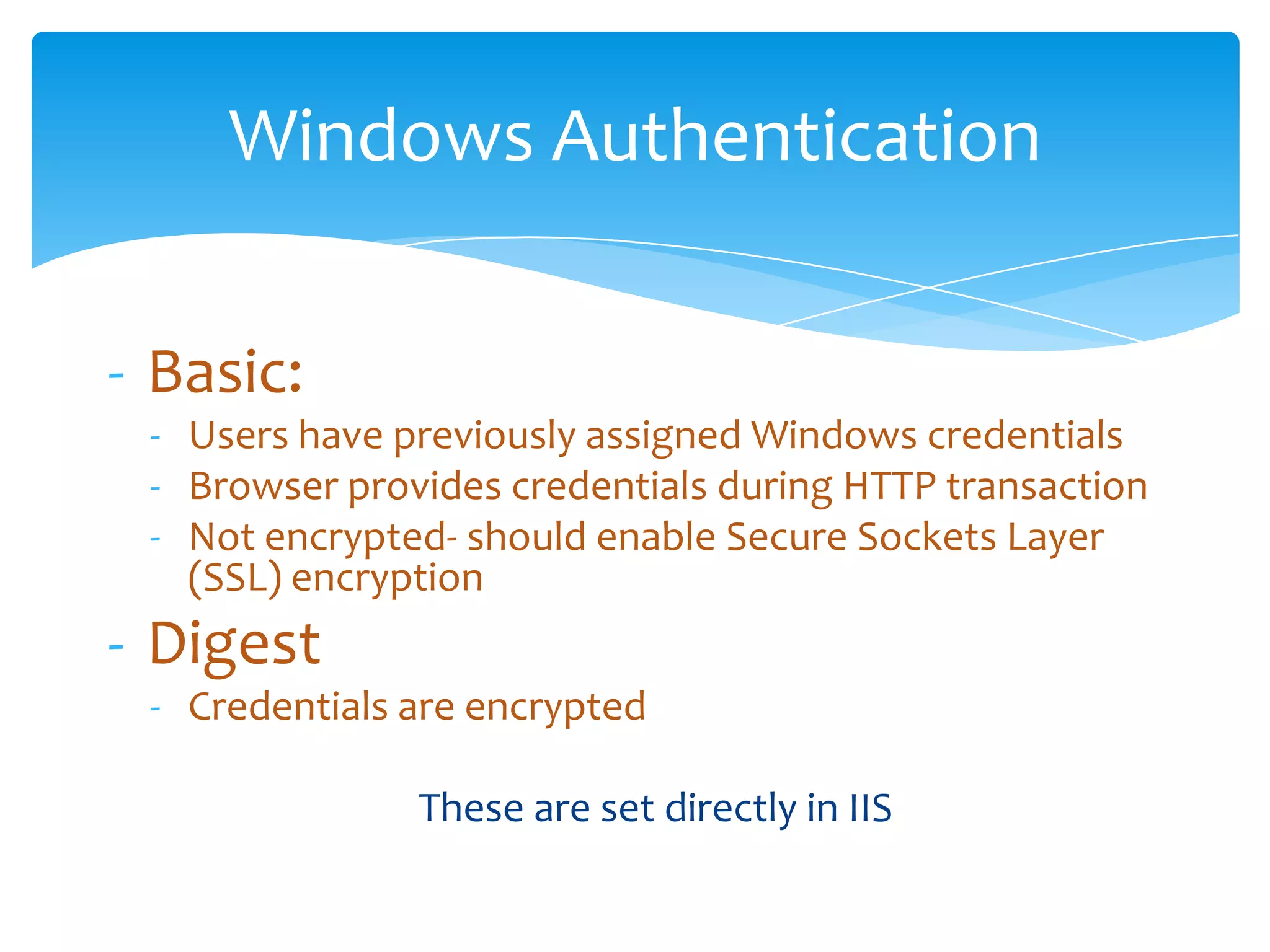 Windows Authentication

        - Basic:
             - Users have previously assigned Windows credentials
             - Browser provides credentials during HTTP transaction
             - Not encrypted- should enable Secure Sockets Layer
               (SSL) encryption
        - Digest
             - Credentials are encrypted

                                   These are set directly in IIS

Email               Cell            Twitter          Blog
cbuck@axceler.com   425.246.2823    @buckleyplanet   http://buckleyplanet.com
 