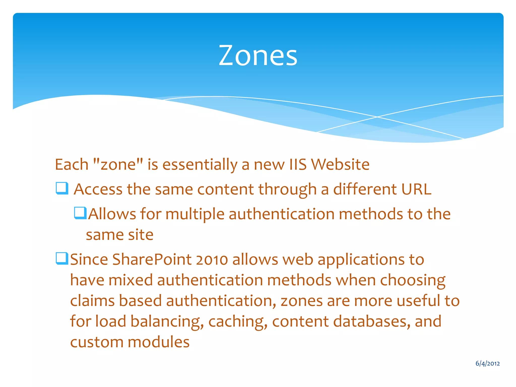 Zones


           Each "zone" is essentially a new IIS Website
            Access the same content through a different URL
             Allows for multiple authentication methods to the
               same site
           Since SharePoint 2010 allows web applications to
             have mixed authentication methods when choosing
             claims based authentication, zones are more useful to
             for load balancing, caching, content databases, and
             custom modules
                                                                               6/4/2012
Email               Cell           Twitter          Blog
cbuck@axceler.com   425.246.2823   @buckleyplanet   http://buckleyplanet.com
 