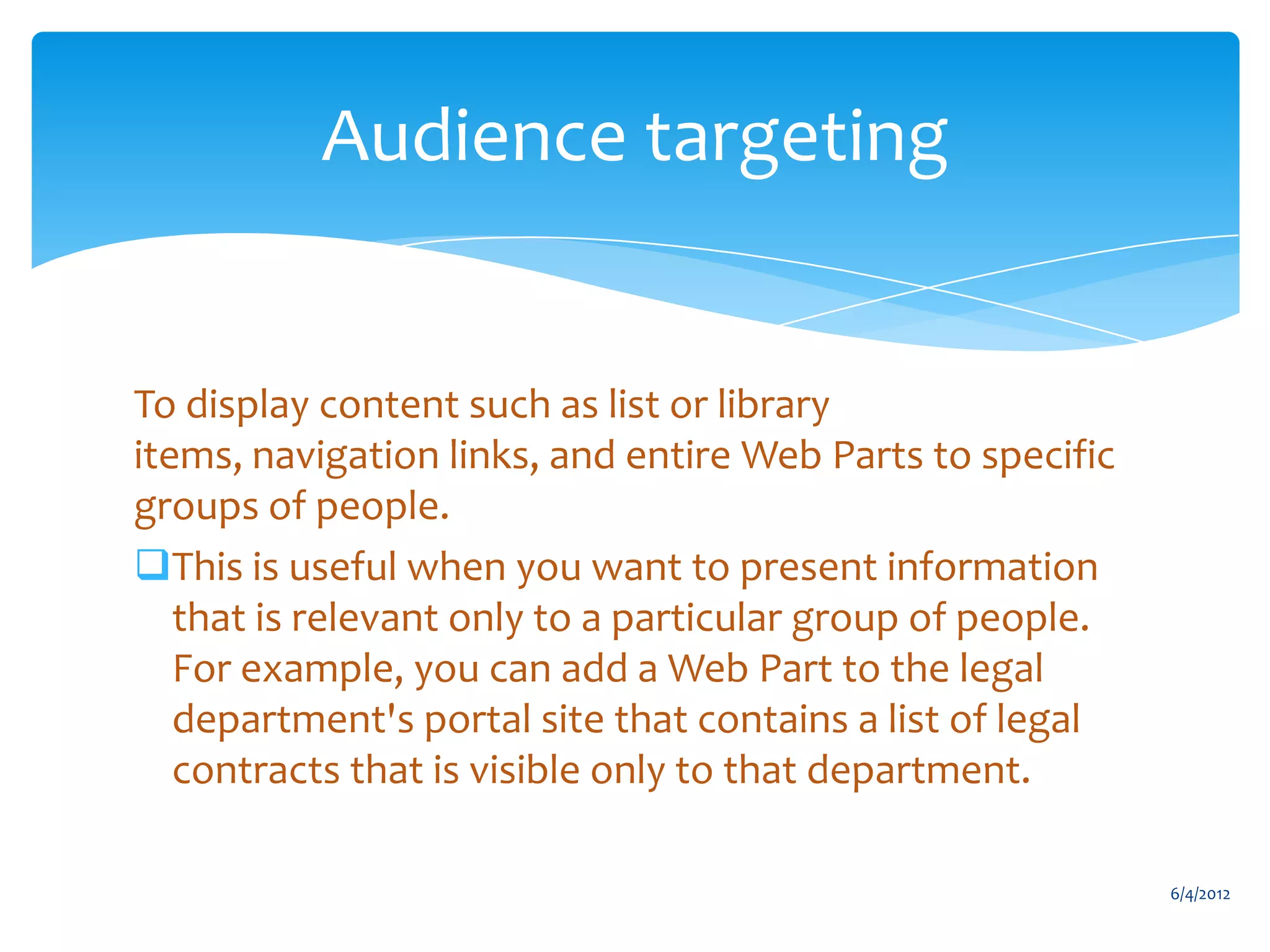 Audience targeting


           To display content such as list or library
           items, navigation links, and entire Web Parts to specific
           groups of people.
           This is useful when you want to present information
              that is relevant only to a particular group of people.
              For example, you can add a Web Part to the legal
              department's portal site that contains a list of legal
              contracts that is visible only to that department.

                                                                               6/4/2012
Email               Cell           Twitter          Blog
cbuck@axceler.com   425.246.2823   @buckleyplanet   http://buckleyplanet.com
 