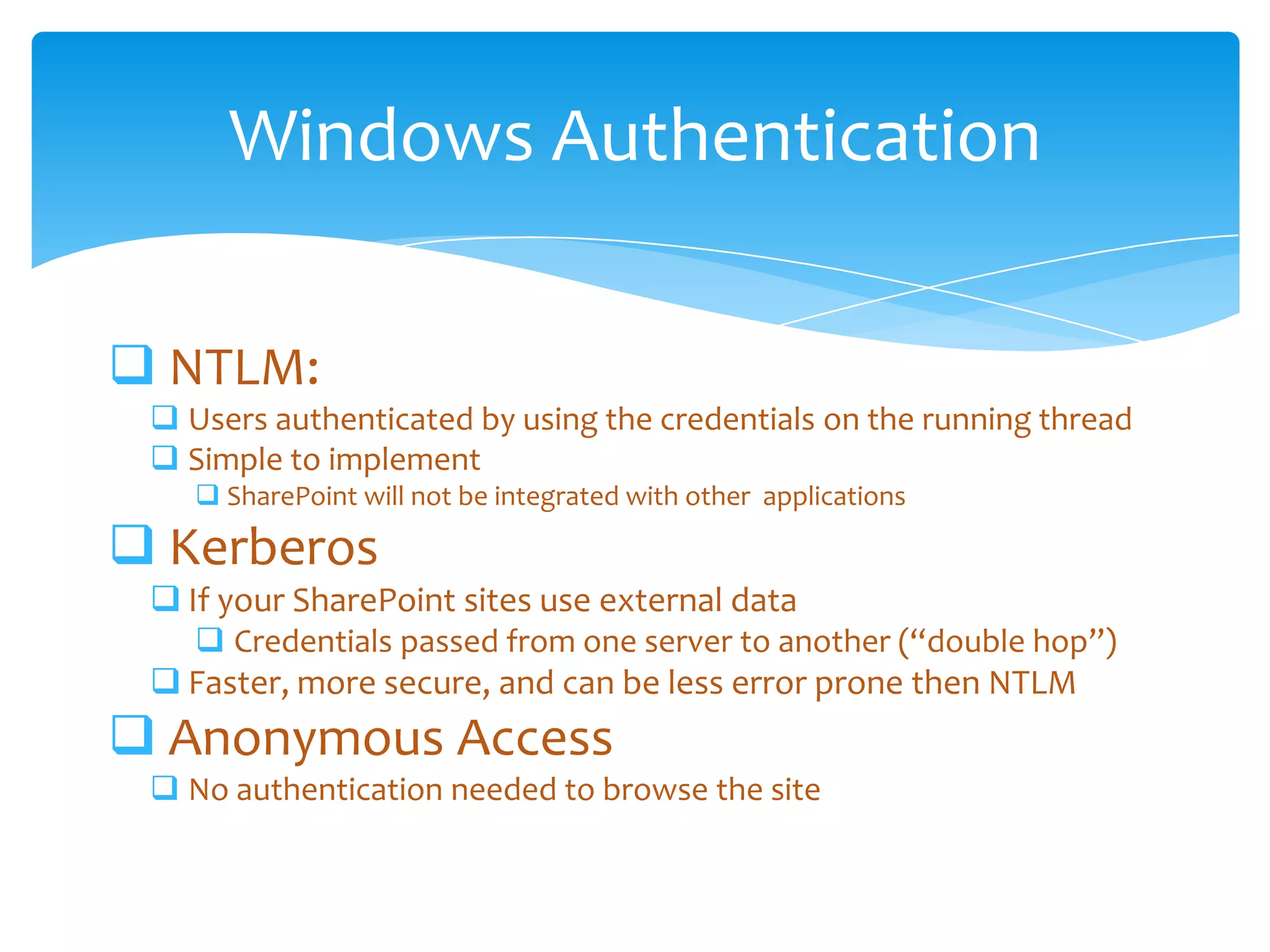 Windows Authentication

         NTLM:
              Users authenticated by using the credentials on the running thread
              Simple to implement
                     SharePoint will not be integrated with other applications

         Kerberos
              If your SharePoint sites use external data
                     Credentials passed from one server to another (“double hop”)
              Faster, more secure, and can be less error prone then NTLM
         Anonymous Access
              No authentication needed to browse the site


Email                    Cell           Twitter          Blog
cbuck@axceler.com        425.246.2823   @buckleyplanet   http://buckleyplanet.com
 