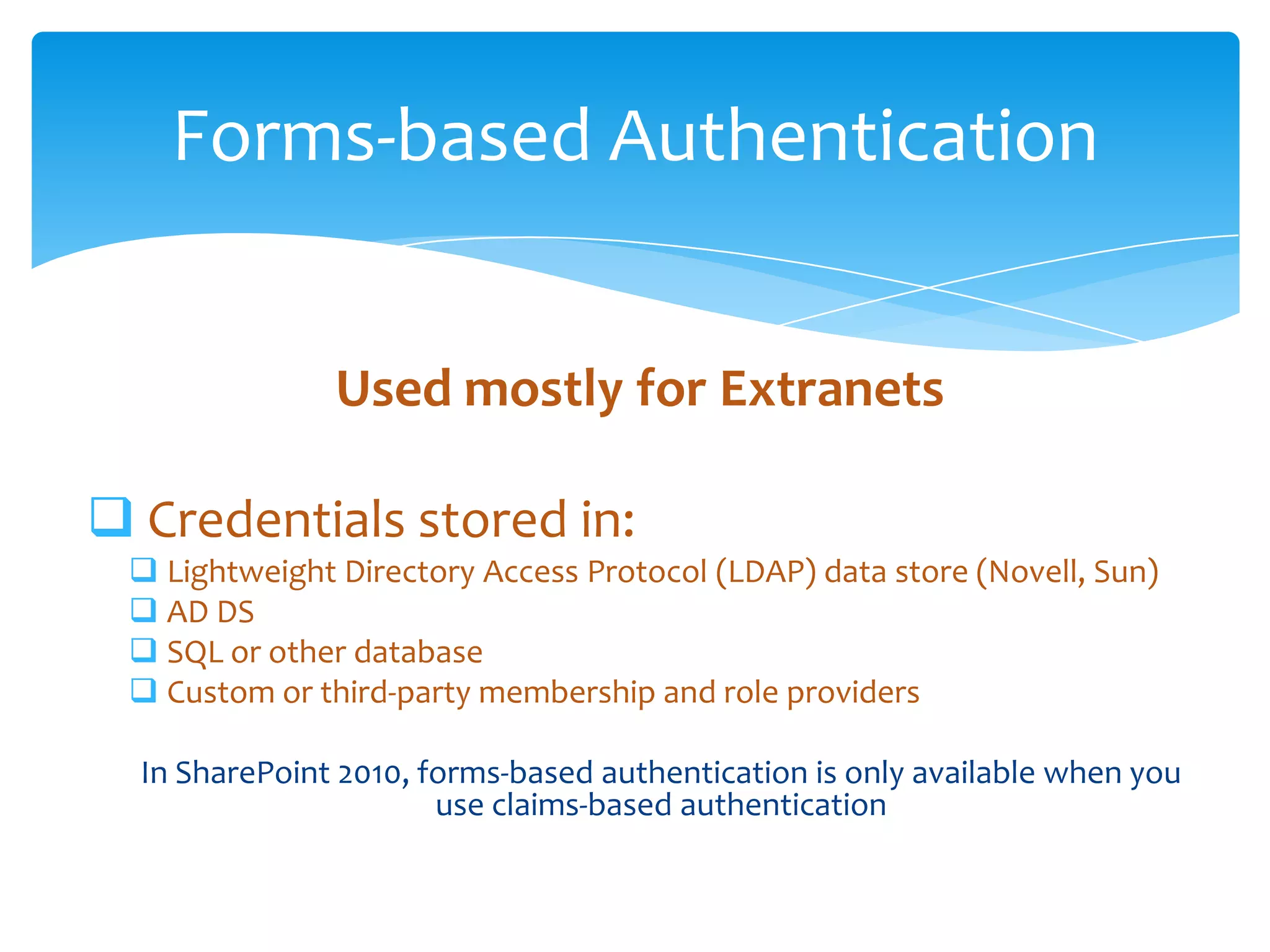 Forms-based Authentication


                            Used mostly for Extranets

       Credentials stored in:
            Lightweight Directory Access Protocol (LDAP) data store (Novell, Sun)
            AD DS
            SQL or other database
            Custom or third-party membership and role providers

            In SharePoint 2010, forms-based authentication is only available when you
                                 use claims-based authentication

Email               Cell           Twitter          Blog
cbuck@axceler.com   425.246.2823   @buckleyplanet   http://buckleyplanet.com
 