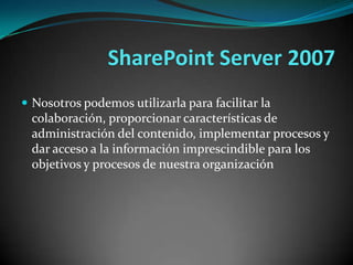 Nosotros podemos utilizarla para facilitar la colaboración, proporcionar características de administración del contenido, implementar procesos y dar acceso a la información imprescindible para los objetivos y procesos de nuestra organizaciónSharePoint Server 2007  