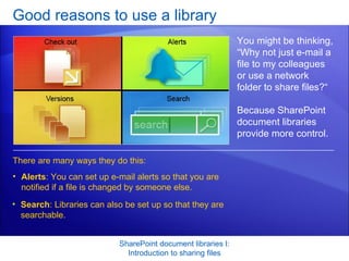 Good reasons to use a library SharePoint document libraries I: Introduction to sharing files You might be thinking, “Why not just e-mail a file to my colleagues or use a network folder to share files?“ Because SharePoint document libraries provide more control.  There are many ways they do this:  Alerts : You can set up e-mail alerts so that you are notified if a file is changed by someone else.  Search : Libraries can also be set up so that they are searchable.  