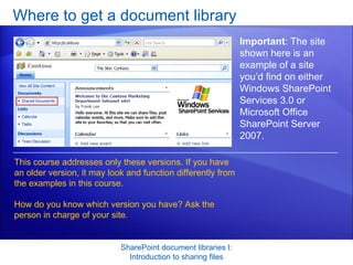Where to get a document library SharePoint document libraries I: Introduction to sharing files Important : The site shown here is an example of a site you’d find on either Windows SharePoint Services 3.0 or Microsoft Office SharePoint Server 2007. This course addresses only these versions. If you have an older version, it may look and function differently from the examples in this course.  How do you know which version you have? Ask the person in charge of your site.  