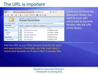 The URL is important SharePoint document libraries I: Introduction to sharing files Once you’ve found the document library you want to work with, you’ll want to become familiar with the URL of the library. Add this URL to your Web browser favorites for quick and easy access. Eventually, you may even have it memorized because you’ll use it often to access files.  