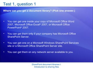 Test 1, question 1 Where can you get a document library? (Pick one answer.) SharePoint document libraries I: Introduction to sharing files You can get one inside your copy of Microsoft Office Word 2007, Microsoft Office Excel ®  2007, or Microsoft Office PowerPoint ®  2007.  You can get them only if your company has Microsoft Office SharePoint Server.  You can get one on a Microsoft Windows SharePoint Services site or a Microsoft Office SharePoint Server site.  You can get them on any network server available to you.  