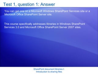 Test 1, question 1: Answer You can get one on a Microsoft Windows SharePoint Services site or a Microsoft Office SharePoint Server site.  SharePoint document libraries I: Introduction to sharing files This course specifically addresses libraries in Windows SharePoint Services 3.0 and Microsoft Office SharePoint Server 2007 sites. 