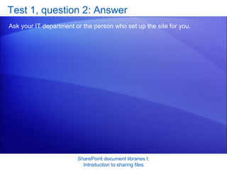 Test 1, question 2: Answer Ask your IT department or the person who set up the site for you. SharePoint document libraries I: Introduction to sharing files 