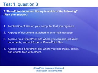 Test 1, question 3 A SharePoint document library is which of the following? (Pick one answer.) SharePoint document libraries I: Introduction to sharing files A collection of files on your computer that you organize.  A group of documents attached to an e-mail message.  A place on a SharePoint site where you can add just Word documents, and not Excel or PowerPoint files.  A place on a SharePoint site where you can create, collect, and update files with others.  