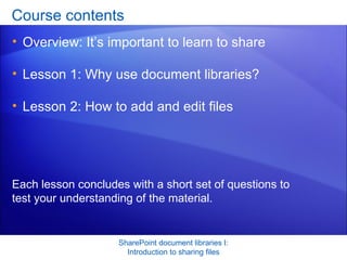 Course contents Overview: It’s important to learn to share  Lesson 1: Why use document libraries?  Lesson 2: How to add and edit files SharePoint document libraries I: Introduction to sharing files Each lesson concludes with a short set of questions to test your understanding of the material. 