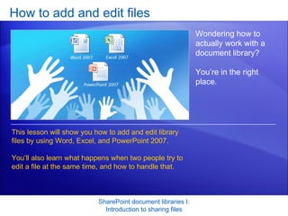 How to add and edit files SharePoint document libraries I: Introduction to sharing files Wondering how to actually work with a document library?  You’re in the right place.  This lesson will show you how to add and edit library files by using Word, Excel, and PowerPoint 2007.  You’ll also learn what happens when two people try to edit a file at the same time, and how to handle that.  