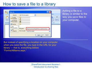 How to save a file to a library SharePoint document libraries I: Introduction to sharing files Adding a file to a library is similar to the way you save files to your computer. But instead of specifying a location on your computer when you save the file, you type in the URL for your library — that is, everything before “Forms/AllItems.aspx.”  