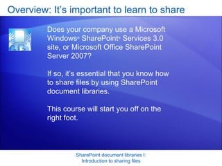 Overview: It’s important to learn to share SharePoint document libraries I: Introduction to sharing files Does your company use a Microsoft Windows ®  SharePoint ®  Services 3.0 site, or Microsoft Office SharePoint Server 2007?  If so, it’s essential that you know how to share files by using SharePoint document libraries.  This course will start you off on the right foot.  
