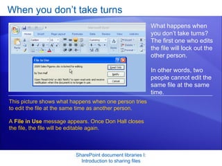 When you don’t take turns SharePoint document libraries I: Introduction to sharing files What happens when you don’t take turns? The first one who edits the file will lock out the other person.  In other words, two people cannot edit the same file at the same time. This picture shows what happens when one person tries to edit the file at the same time as another person.  A  File in Use  message appears. Once Don Hall closes the file, the file will be editable again.  