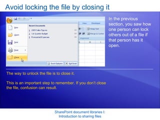 Avoid locking the file by closing it SharePoint document libraries I: Introduction to sharing files In the previous section, you saw how one person can lock others out of a file if that person has it open. The way to unlock the file is to close it.  This is an important step to remember. If you don’t close the file, confusion can result.  