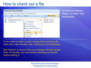 How to check out a file SharePoint document libraries I: Introduction to sharing files Should you always check out files? Not necessarily.  If you need to make a quick change that you know will take only a few minutes, then checkout is not necessary.  But if there’s a chance that your changes will take longer than 15 minutes, we recommend checking out the file before editing it. 