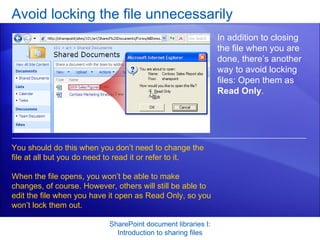 Avoid locking the file unnecessarily SharePoint document libraries I: Introduction to sharing files In addition to closing the file when you are done, there’s another way to avoid locking files: Open them as  Read Only .  You should do this when you don’t need to change the file at all but you do need to read it or refer to it.  When the file opens, you won’t be able to make changes, of course. However, others will still be able to edit the file when you have it open as Read Only, so you won’t lock them out. 