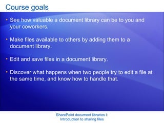 Course goals See how valuable a document library can be to you and your coworkers.  Make files available to others by adding them to a document library. Edit and save files in a document library. Discover what happens when two people try to edit a file at the same time, and know how to handle that.  SharePoint document libraries I: Introduction to sharing files 