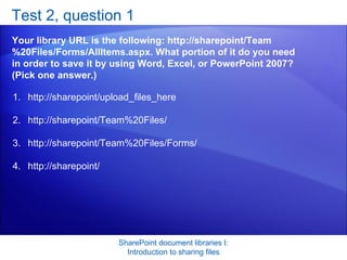Test 2, question 1 Your library URL is the following: http://sharepoint/Team%20Files/Forms/AllItems.aspx. What portion of it do you need in order to save it by using Word, Excel, or PowerPoint 2007? (Pick one answer.) SharePoint document libraries I: Introduction to sharing files http://sharepoint/upload_files_here  http://sharepoint/Team%20Files/  http://sharepoint/Team%20Files/Forms/  http://sharepoint/  