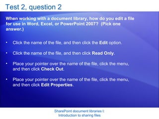 Test 2, question 2 When working with a document library, how do you edit a file for use in Word, Excel, or PowerPoint 2007?  (Pick one answer.) SharePoint document libraries I: Introduction to sharing files Click the name of the file, and then click the  Edit  option.  Click the name of the file, and then click  Read Only .  Place your pointer over the name of the file, click the menu, and then click  Check Out .  Place your pointer over the name of the file, click the menu, and then click  Edit Properties .  