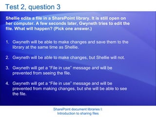 Test 2, question 3 Shellie edits a file in a SharePoint library. It is still open on her computer. A few seconds later, Gwyneth tries to edit the file. What will happen? (Pick one answer.) SharePoint document libraries I: Introduction to sharing files Gwyneth will be able to make changes and save them to the library at the same time as Shellie.  Gwyneth will be able to make changes, but Shellie will not.  Gwyneth will get a “File in use” message and will be prevented from seeing the file.  Gwyneth will get a “File in use” message and will be prevented from making changes, but she will be able to see the file.  