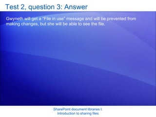 Test 2, question 3: Answer Gwyneth will get a “File in use” message and will be prevented from making changes, but she will be able to see the file.  SharePoint document libraries I: Introduction to sharing files 