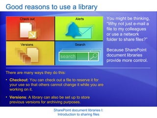 Good reasons to use a library SharePoint document libraries I: Introduction to sharing files You might be thinking, “Why not just e-mail a file to my colleagues or use a network folder to share files?” Because SharePoint document libraries provide more control.  There are many ways they do this:  Checkout : You can check out a file to reserve it for your use so that others cannot change it while you are working on it.  Versions : A library can also be set up to store previous versions for archiving purposes.  