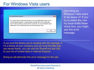 For Windows Vista users SharePoint document libraries II: All about checkout One thing for Windows Vista users to be aware of: If you try to select the Use my local drafts folder check box, you might see this error message. If you trust the library you’re working with (for example, if it’s a library at your company and you trust the files that are stored there), you can add the SharePoint site URL to your list of trusted sites in Internet Explorer. Doing so will eliminate this error message for the site.  