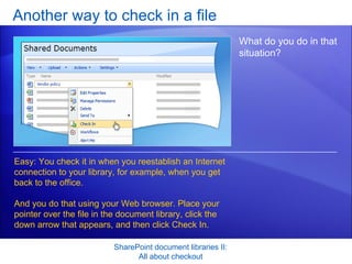 Another way to check in a file SharePoint document libraries II: All about checkout What do you do in that situation?  Easy: You check it in when you reestablish an Internet connection to your library, for example, when you get back to the office.  And you do that using your Web browser. Place your pointer over the file in the document library, click the down arrow that appears, and then click Check In.  