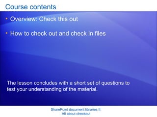 Course contents Overview: Check this out How to check out and check in files SharePoint document libraries II: All about checkout The lesson concludes with a short set of questions to test your understanding of the material. 