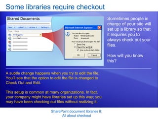 Some libraries require checkout SharePoint document libraries II: All about checkout Sometimes people in charge of your site will set up a library so that it requires you to always check out your files.  How will you know this? A subtle change happens when you try to edit the file. You’ll see that the option to edit the file is changed to Check Out and Edit. This setup is common at many organizations. In fact, your company might have libraries set up this way; you may have been checking out files without realizing it.  