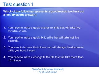 Test question 1 Which of the following represents a good reason to check out a file? (Pick one answer.) SharePoint document libraries II: All about checkout You need to make a quick change to a file that will take five minutes or less.  You need to make a quick fix to a file that will take just five seconds.  You want to be sure that others can still change the document while you have it open.  You need to make a change to the file that will take more than 15 minutes.  
