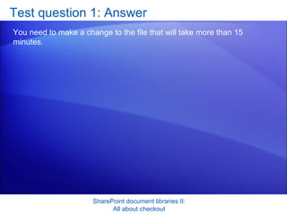 Test question 1: Answer You need to make a change to the file that will take more than 15 minutes.  SharePoint document libraries II: All about checkout 