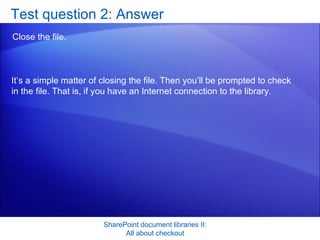 Test question 2: Answer Close the file. SharePoint document libraries II: All about checkout It’s a simple matter of closing the file. Then you’ll be prompted to check in the file. That is, if you have an Internet connection to the library. 