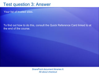 Test question 3: Answer Your list of trusted sites.  SharePoint document libraries II: All about checkout To find out how to do this, consult the Quick Reference Card linked to at the end of the course.  