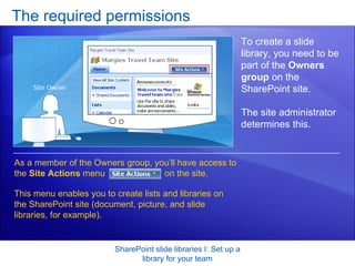 The required permissions SharePoint slide libraries I: Set up a library for your team To create a slide library, you need to be part of the  Owners group  on the SharePoint site.  The site administrator determines this.  As a member of the Owners group, you’ll have access to the  Site Actions  menu  on the site.  This menu enables you to create lists and libraries on the SharePoint site (document, picture, and slide libraries, for example). 