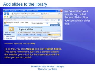 Add slides to the library SharePoint slide libraries I: Set up a library for your team You’ve created your new library, called Popular Slides. Now you can publish slides to it. To do that, you click  Upload  and click  Publish Slides . This opens PowerPoint 2007 and a browser window that enables you to look for the presentation with the slides you want to publish.  Animation: Right-click, and click  Play . 