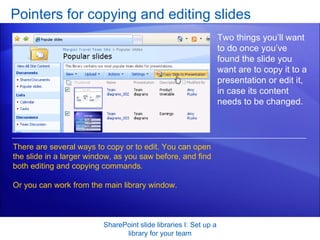 Pointers for copying and editing slides SharePoint slide libraries I: Set up a library for your team Two things you’ll want to do once you’ve found the slide you want are to copy it to a presentation or edit it, in case its content needs to be changed. There are several ways to copy or to edit. You can open the slide in a larger window, as you saw before, and find both editing and copying commands.  Or you can work from the main library window.  