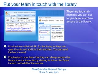 Put your team in touch with the library SharePoint slide libraries I: Set up a library for your team There are two main methods you can use to give team members access to the library.  Provide them with the URL for the library so they can open the site and add it to their favorites. You can send the link in e-mail. Emphasize to your team that they can always access the library from the team site by clicking its link on the Quick Launch, to the left of the window. 