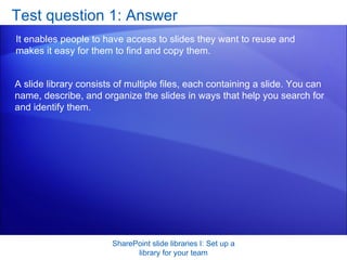 Test question 1: Answer It enables people to have access to slides they want to reuse and makes it easy for them to find and copy them. SharePoint slide libraries I: Set up a library for your team A slide library consists of multiple files, each containing a slide. You can name, describe, and organize the slides in ways that help you search for and identify them. 