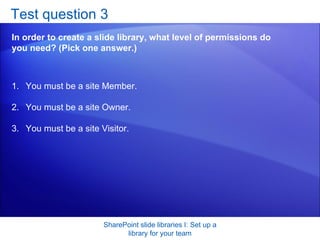 Test question 3 In order to create a slide library, what level of permissions do you need? (Pick one answer.) SharePoint slide libraries I: Set up a library for your team You must be a site Member.  You must be a site Owner.  You must be a site Visitor.  