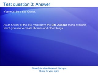 Test question 3: Answer You must be a site Owner.  SharePoint slide libraries I: Set up a library for your team As an Owner of the site, you’ll have the  Site Actions  menu available, which you use to create libraries and other things. 