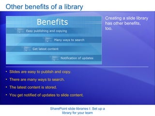 Other benefits of a library SharePoint slide libraries I: Set up a library for your team Creating a slide library has other benefits, too.  Slides are easy to publish and copy.  There are many ways to search.  The latest content is stored. You get notified of updates to slide content.  