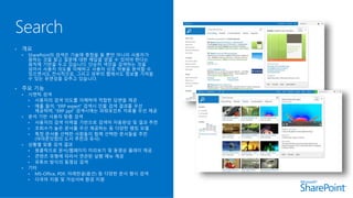 • 개요
• SharePoint의 검색은 기술에 중점을 둘 뿐만 아니라 사용자가
원하는 것을 찾고 질문에 대한 해답을 얻을 수 있어야 한다는
원칙에 기반을 두고 있습니다. 단순히 색인을 검색하는 것을
넘어서 사용자 의도를 이해하고 사용자 상호 작용을 분석할 수
있으면서도 전사적으로, 그리고 외부의 웹에서도 정보를 가져올
수 있는 유연성을 갖추고 있습니다.
• 주요 기능
• 시맨틱 검색
• 사용자의 검색 의도를 이해하여 적합한 답변을 제공
• 예를 들어, “ERP expert” 검색시 인물 검색 결과를 우선
제공하며, “ERP ppt” 검색시에는 파워포인트 자료를 우선 제공
• 분석 기반 사용자 맞춤 검색
• 사용자의 검색 이력을 기반으로 검색어 자동완성 및 결과 추천
• 조회수가 높은 문서를 우선 제공하는 등 다양한 랭킹 모델
• 특정 문서를 선택한 사람들이 함께 선택한 문서들을 추천
(아마존닷컴의 도서 추천과 유사)
• 상황별 맞춤 검색 결과
• 원클릭으로 문서/웹페이지 미리보기 및 동영상 플레이 제공
• 콘텐츠 유형에 따라서 연관된 실행 메뉴 제공
• 유튜브 방식의 동영상 검색
• 기타
• MS-Office, PDF, 아래한글(옵션) 등 다양한 문서 형식 검색
• 다국어 지원 및 가상서버 환경 지원
 