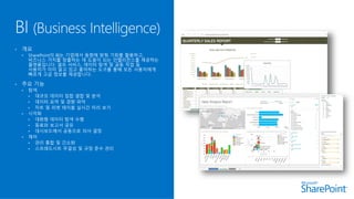 • 개요
• SharePoint의 BI는 기업에서 동향에 맞춰 기회를 활용하고,
비즈니스 가치를 창출하는 데 도움이 되는 인텔리전스를 제공하는
플랫폼입니다. 셀프 서비스, 데이터 탐색 및 공동 작업 등
사용자가 이미 알고 있고 좋아하는 도구를 통해 모든 사용자에게
빠르게 고급 정보를 제공합니다.
• 주요 기능
• 탐색
• 대규모 데이터 집합 결합 및 분석
• 데이터 요약 및 경향 파악
• 차트 및 피벗 테이블 실시간 미리 보기
• 시각화
• 대화형 데이터 탐색 수행
• 동료와 보고서 공유
• 대시보드에서 공동으로 의사 결정
• 제어
• 관리 통합 및 간소화
• 스프레드시트 무결성 및 규정 준수 관리
 