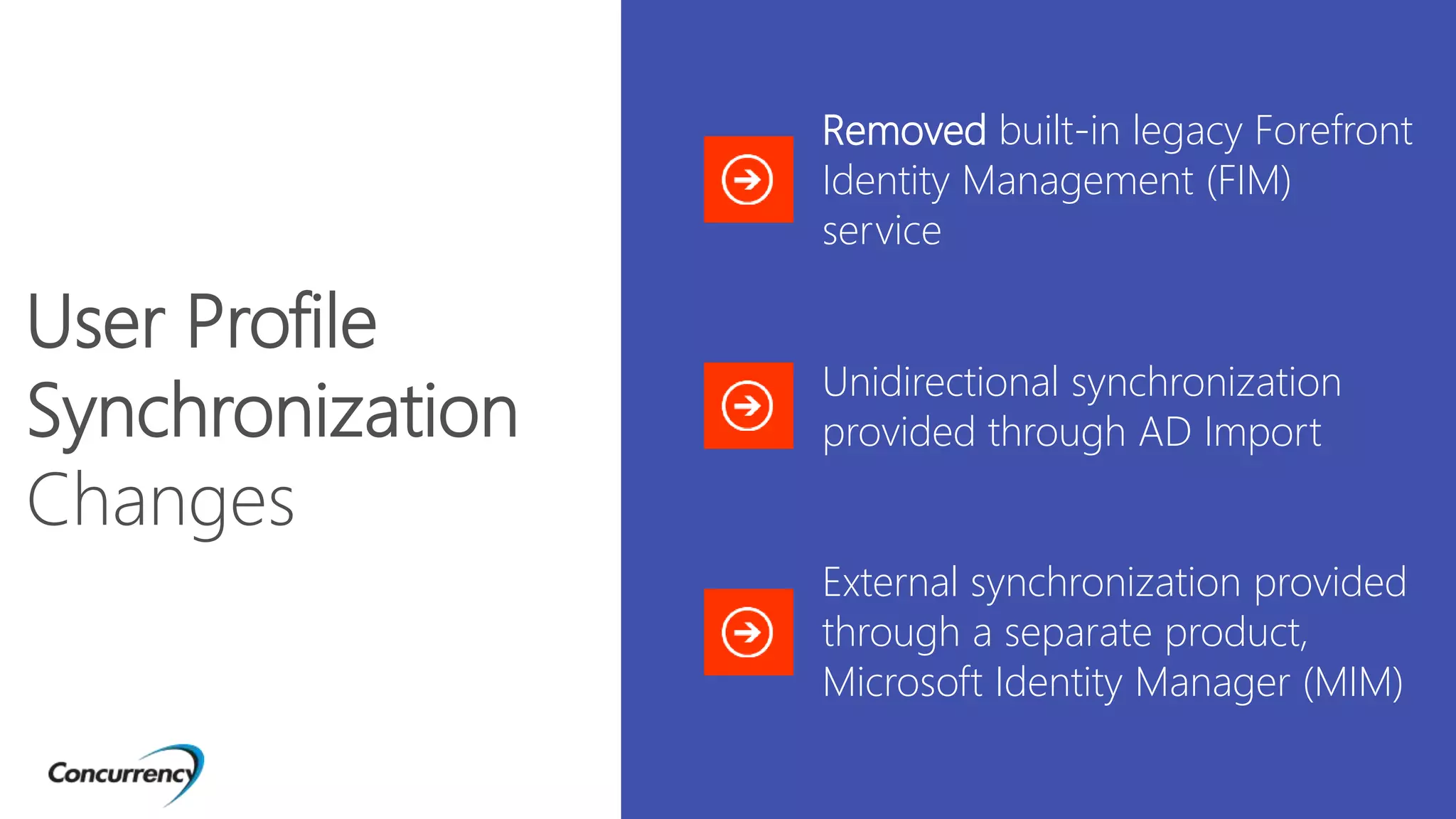Removed built-in legacy Forefront
Identity Management (FIM)
service
Unidirectional synchronization
provided through AD Import
External synchronization provided
through a separate product,
Microsoft Identity Manager (MIM)
User Profile
Synchronization
Changes
 