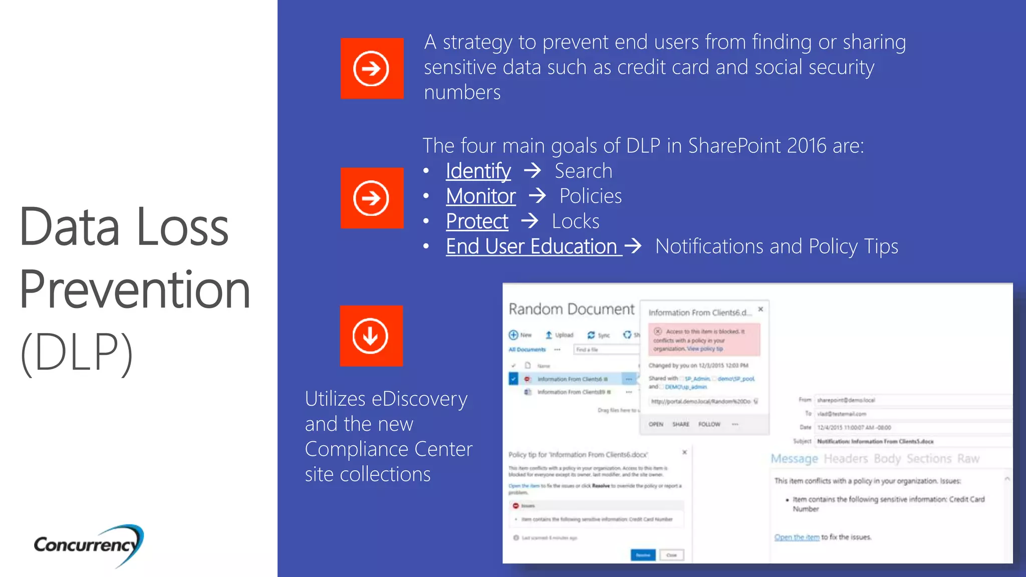 Utilizes eDiscovery
and the new
Compliance Center
site collections
Data Loss
Prevention
(DLP)
A strategy to prevent end users from finding or sharing
sensitive data such as credit card and social security
numbers
The four main goals of DLP in SharePoint 2016 are:
• Identify  Search
• Monitor  Policies
• Protect  Locks
• End User Education  Notifications and Policy Tips
 
