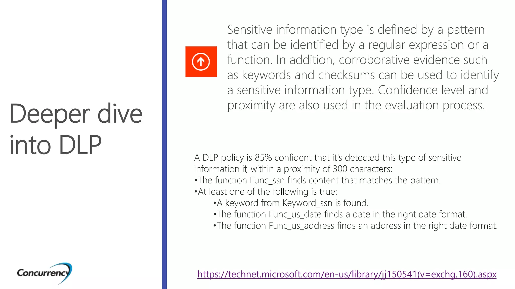 Deeper dive
into DLP
Sensitive information type is defined by a pattern
that can be identified by a regular expression or a
function. In addition, corroborative evidence such
as keywords and checksums can be used to identify
a sensitive information type. Confidence level and
proximity are also used in the evaluation process.
A DLP policy is 85% confident that it's detected this type of sensitive
information if, within a proximity of 300 characters:
•The function Func_ssn finds content that matches the pattern.
•At least one of the following is true:
•A keyword from Keyword_ssn is found.
•The function Func_us_date finds a date in the right date format.
•The function Func_us_address finds an address in the right date format.
https://technet.microsoft.com/en-us/library/jj150541(v=exchg.160).aspx
 